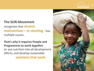 The SUN Movement
recognizes that chronic
malnutrition – or stunting - has
multiple causes.
That’s why it requires People and
Programmes to work together
to put nutrition into all development
efforts, and develop sustainable
solutions that work.
 