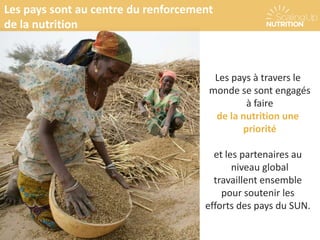 Les pays à travers le
monde se sont engagés
à faire
de la nutrition une
priorité
et les partenaires au
niveau global
travaillent ensemble
pour soutenir les
efforts des pays du SUN.
Les pays sont au centre du renforcement
de la nutrition
 