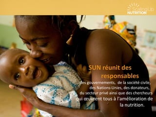 SUN réunit des
responsables
des gouvernements, de la société civile,
des Nations-Unies, des donateurs,
du secteur privé ainsi que des chercheurs
qui œuvrent tous à l'amélioration de
la nutrition.
 