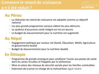 Au Pérou
• La réduction du retard de croissance est adoptée comme un objectif
national
• Les plus grands programmes sociaux ciblent les plus démunis.
• Le système d'assurance santé intégré est mis en œuvre
• Le budget du Gouvernement pour la nutrition est augmenté
Au Népal
• Engagement politique par secteur clé (Santé, Éducation, WASH, Agriculture
et gouvernance locale)
• Budget du Gouvernement pour la nutrition doublé
En Éthiopie
• Programme de grande envergure pour améliorer l'accès aux postes de santé
dans les zones reculées et frappées par la sécheresse
• Mise en place des réseaux de sécurité sociale pour les familles vulnérables
• Extension de la prise en charge de la malnutrition aiguë sévère
Comment le retard de croissance a-t-il été réduit ?Comment le retard de croissance
a-t-il été réduit ?
 