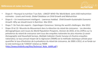 Références et notes techniques
• Diapo 4 – Pourquoi la nutrition ? Les faits : UNICEF-WHO-The World Bank: Joint child malnutrition
estimates - Levels and trends. Global Database on Child Growth and Malnutrition
• Diapo 6 – Un investissement intelligent : Lawrence Haddad. Child Growth=Sustainable Economic
Growth: Why we should invest in Nutrition. Mai 2013
• Diapo 7- De l’avis des experts : Copenhagen Consensus: Solving the world’s challenges. Mai 2012
• Diapo 19 et 32- Réussite du Mouvement dans la réduction du retard de croissance : Les données
démographiques sont issues du World Population Prospects, révision de 2010, et les chiffres sur la
prévalence du retard de croissance sont issus des enquêtes nationales les plus récentes (à savoir
Demographic and Household Surveys, Multiple Indicator Cluster Surveys et d’autres enquêtes
nationales). Le taux annuel moyen de la régression (TAMR) est la méthode statistique utilisée pour
quantifier le taux d’évolution de la prévalence du retard de croissance, de 2000 à 2012, et se fonde sur
la note technique de l’UNICEF relative au TAMR
(http://www.childinfo.org/files/Technical_Note_AARR.pdf )
 