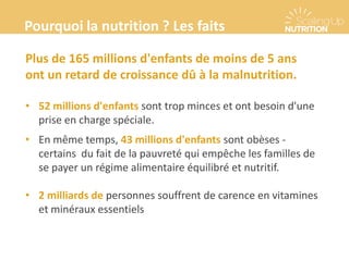 Plus de 165 millions d'enfants de moins de 5 ans
ont un retard de croissance dû à la malnutrition.
• 52 millions d'enfants sont trop minces et ont besoin d'une
prise en charge spéciale.
• En même temps, 43 millions d'enfants sont obèses -
certains du fait de la pauvreté qui empêche les familles de
se payer un régime alimentaire équilibré et nutritif.
• 2 milliards de personnes souffrent de carence en vitamines
et minéraux essentiels
Pourquoi la nutrition ? Les faits
 