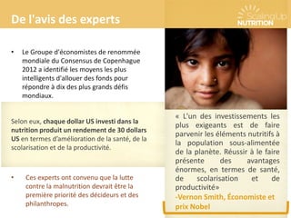 « L'un des investissements les
plus exigeants est de faire
parvenir les éléments nutritifs à
la population sous-alimentée
de la planète. Réussir à le faire
présente des avantages
énormes, en termes de santé,
de scolarisation et de
productivité»
-Vernon Smith, Économiste et
prix Nobel
De l'avis des experts
• Le Groupe d'économistes de renommée
mondiale du Consensus de Copenhague
2012 a identifié les moyens les plus
intelligents d'allouer des fonds pour
répondre à dix des plus grands défis
mondiaux.
• Ces experts ont convenu que la lutte
contre la malnutrition devrait être la
première priorité des décideurs et des
philanthropes.
Selon eux, chaque dollar US investi dans la
nutrition produit un rendement de 30 dollars
US en termes d’amélioration de la santé, de la
scolarisation et de la productivité.
 