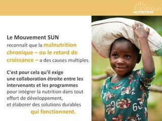 Le Mouvement SUN
reconnaît que la malnutrition
chronique – ou le retard de
croissance – a des causes multiples.
C'est pour cela qu'il exige
une collaboration étroite entre les
intervenants et les programmes
pour intégrer la nutrition dans tout
effort de développement,
et élaborer des solutions durables
qui fonctionnent.
 