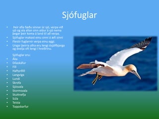 Sjófuglar  Þeir afla fæðu sinnar úr sjó, verpa við sjó og ala allan sinn aldur á sjó nema þegar þeir koma á land til að verpa. Sjófuglar makast einu sinni á æfi sinniFlestir fuglarnir verpa einu eggi. Ungar þeirra allra eru lengi ósjálfbjarga og dvelja oft lengi í hreiðrinu. Sjófuglar eru:Áka DílaskáfurFíllHaftyrðill Langvíga LundiSkrofa SjósvalaStormsvalaStuttnefja Súla TeistaToppskarfur