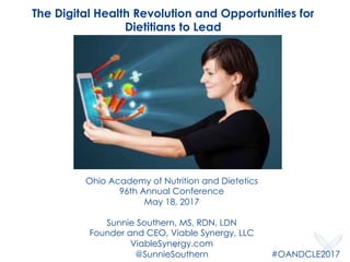 Ohio Academy of Nutrition and Dietetics
96th Annual Conference
May 18, 2017
Sunnie Southern, MS, RDN, LDN
Founder and CEO, Viable Synergy, LLC
ViableSynergy.com
@SunnieSouthern
The Digital Health Revolution and Opportunities for
Dietitians to Lead
#OANDCLE2017
1
 