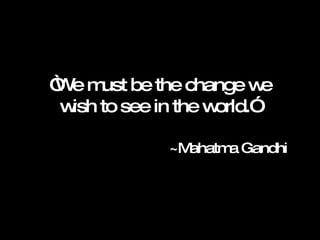 “ We must be the change we wish to see in the world.”  ~Mahatma Gandhi  