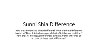 Sunni Shia Difference
How are Sunnism and Shi‘ism different? What are these differences
based on? Does Shi’sim have a parallel set of intellectual traditions?
How are Shi’ intellectual differences different from Sunni ones on
account of these basic differences?
 