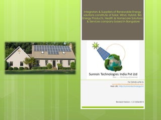 For Details write to
sunnontechnologiesin@outlook.com
Web URL: http://sunnontechnology.in/
Integrators & Suppliers of Renewable Energy
solutions constitute of Solar, Wind, Hybrid, Bio
Energy Products, Health & Homecare Solutions
& Services company based in Bangalore
Revised Version:- 1.2-13/06/2013
 