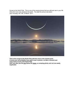 Sunset at the North Pole. This is one of the rarest pictures that you will ever see in your life
when the moon was closest to the earth. The date the picture was taken
was Thursday, the 13th. of March 2011.




This is the sunset at the North Pole with the moon at its closest point.
A scene you will probably never get to see in person, so take a moment and
enjoy God at work at the North Pole.
And, you also see the sun below the moon, an amazing photo and not one easily
duplicated.
 