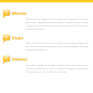 Missão
        Oferecer serviços de assessoria de comunicação para as empresas de nossa região,
        de forma que, independente do perfil de negócios nós possamos oferecer serviços
        que levem nossos clientes a usufruir de nossos serviços com um custo acessível a
        qualquer tipo de empresa.




Visão
        Tratar cada cliente como único e ser uma empresa de comunicação integrada, que
        tem conhecimento do mercado regional, oferecendo ações planejadas e adequadas
        a essa realidade de mercado.




Valores
        Transparência, agilidade, honestidade e princípios Cristãos. Buscar cada vez mais
        conhecer o nosso cliente e acima de ser um prestador de serviços, ser uma extensão
        de sua empresa, ser o “seu” escritório de comunicação.
 