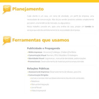 Planejamento
     Cada cliente é um caso, um ramo de atividade, um perfil de empresa, uma
     necessidade de comunicação. Não da pra vender produtos isolados simplesmente
     por serem uma tendência de mercado, ou algo prático.
     Nosso trabalho consiste em, após uma análise do caso, propor um combo de
     serviços que atenda satisfatoriamente às necessidades da empresa.




Ferramentas que usamos
     Publicidade e Propaganda
     • Mídia impressa:   Anúncios | Catálogos | Folders | Panfletos
     • Comunicação Visual: Banners, PDV / Wooblers / Embalagens
     • Identidade Visual: Logomarcas , manual de identidade, padronizações
     •Promocionais: Desenvolvimento de materiais promocionais e brindes



     Relações Públicas
     • Assessoria de Imprensa: Desenvolvimento de releases, press kits

     • Comunicação Dirigida:
        • Jornais e revistas internas (desenvolvimento da arte e do conteúdo);
        • Relatórios
        • Manual de Integração
        • Jornal Mural
        • Vídeo Empresarial
 