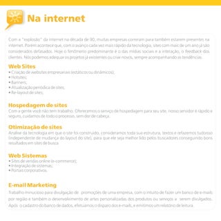Na internet
Com a “explosão” da internet na década de 90, muitas empresas correram para também estarem presentes na
internet. Porém acontece que, com o avanço cada vez mais rápido da tecnologia, sites com mais de um ano já são
considerados defasados. Hoje o fenômeno predominante é o das mídias sociais e a interação, o feedback dos
clientes. Nós podemos adequar os projetos já existentes ou criar novos, sempre acompanhando as tendências.

Web Sites
• Criação de websites empresariais (estáticos ou dinâmicos);
• Hotsites;
• Banners;
• Atualização periódica de sites;
• Re-layout de sites;


Hospedagem de sites
Com a gente você não tem trabalho. Oferecemos o serviço de hospedagem para seu site, nosso servidor é rápido e
seguro, cuidamos de todo o processo, sem dor de cabeça.

Otimização de sites
Análise da tecnologia em que o site foi construido, consideramos toda sua estrutura, textos e refazemos tudoisso
(independente de mudança do layout do site), para que ele seja melhor lido pelos buscadores conseguindo bons
resultados em sites de busca


Web Sistemas
• Sites de vendas online (e-commerce);
• Integração de sistemas;
• Portais corporativos.


E-mail Marketing
Trabalho minucioso para divulgação de promoções de uma empresa, com o intuito de fazer um banco de e-mails
por região e também o desenvolvimento de artes personalizadas dos produtos ou serviços a serem divulgados.
Após o cadastro do banco de dados, efetuamos o disparo dos e-mails, e emitimos um relatório de leitura.
 