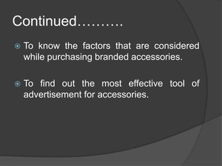 Objectives of the studyTo know the counter share of accessories and satisfaction of EBOs/Brands from this percentage share.To know the various promotional tools used by EBOs/Brands for accessories.To know the consumer preferences and frequency of shopping for branded accessories.