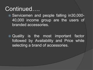 Continued….Servicemen and people falling in30,000-40,000 income group are the users of branded accessories.Quality is the most important factor followed by Availability and Price while selecting a brand of accessories.