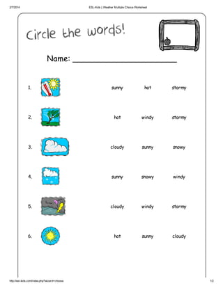 2/7/2014 ESL-Kids | Weather Multiple Choice Worksheet
http://esl-kids.com/index.php?wizard=choose 1/2
Name: _____________________
1. sunny hot stormy
2. hot windy stormy
3. cloudy sunny snowy
4. sunny snowy windy
5. cloudy windy stormy
6. hot sunny cloudy
 