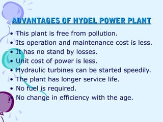 ADVANTAGES OF HYDEL POWER PLANTADVANTAGES OF HYDEL POWER PLANT
• This plant is free from pollution.
• Its operation and maintenance cost is less.
• It has no stand by losses.
• Unit cost of power is less.
• Hydraulic turbines can be started speedily.
• The plant has longer service life.
• No fuel is required.
• No change in efficiency with the age.
 