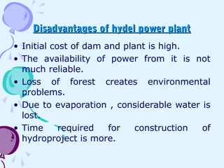 Disadvantages of hydel power plantDisadvantages of hydel power plant
• Initial cost of dam and plant is high.
• The availability of power from it is not
much reliable.
• Loss of forest creates environmental
problems.
• Due to evaporation , considerable water is
lost.
• Time required for construction of
hydroproject is more.
 