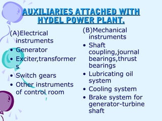 AUXILIARIES ATTACHED WITHAUXILIARIES ATTACHED WITH
HYDEL POWER PLANT.HYDEL POWER PLANT.
(A)Electrical
instruments
• Generator
• Exciter,transformer
s
• Switch gears
• Other instruments
of control room
(B)Mechanical
instruments
• Shaft
coupling,journal
bearings,thrust
bearings
• Lubricating oil
system
• Cooling system
• Brake system for
generator-turbine
shaft
 