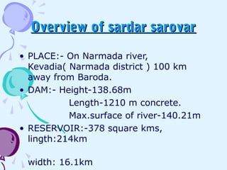 Overview of sardar sarovarOverview of sardar sarovar
• PLACE:- On Narmada river,
Kevadia( Narmada district ) 100 km
away from Baroda.
• DAM:- Height-138.68m
Length-1210 m concrete.
Max.surface of river-140.21m
• RESERVOIR:-378 square kms,
lingth:214km
width: 16.1km
 