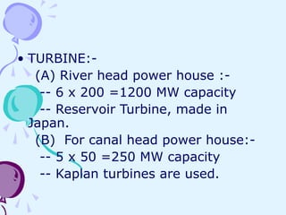 • TURBINE:-
(A) River head power house :-
-- 6 x 200 =1200 MW capacity
-- Reservoir Turbine, made in
Japan.
(B) For canal head power house:-
-- 5 x 50 =250 MW capacity
-- Kaplan turbines are used.
 