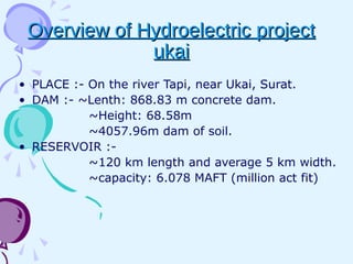 Overview of Hydroelectric projectOverview of Hydroelectric project
ukaiukai
• PLACE :- On the river Tapi, near Ukai, Surat.
• DAM :- ~Lenth: 868.83 m concrete dam.
~Height: 68.58m
~4057.96m dam of soil.
• RESERVOIR :-
~120 km length and average 5 km width.
~capacity: 6.078 MAFT (million act fit)
 