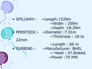 • SPILLWAY:- ~Length:1529m
~Width : 259m
~Depth :18.29m
• PENSTOCK:- ~Diameter :7.01m
~Thickness : 18 to
22mm
~Length : 60 m
• TURBINE:- ~Manufacturer: BHEL
~ Head : 47.8rated.
~Power :75 MW
 