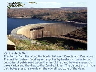 Kariba Arch Dam
The Kariba Dam lies along the border between Zambia and Zimbabwe.
The facility controls flooding and supplies hydroelectric power to both
countries. A public road traces the rim of the dam, between reservoir
Lake Kariba and the drop to the Zambezi River. The distinct arch shape
distributes pressure evenly on the overall structure of the dam.
 