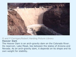 G and P Corrigan/Robert Harding Picture Library
Hoover Dam
The Hoover Dam is an arch-gravity dam on the Colorado River.
Its reservoir, Lake Mead, lies between the states of Arizona and
Nevada. As an arch-gravity dam, it depends on its shape and its
own weight for stability.
 