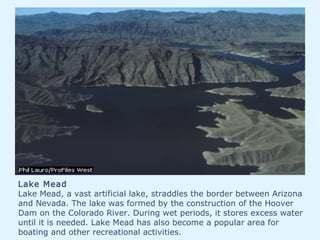 Lake Mead
Lake Mead, a vast artificial lake, straddles the border between Arizona
and Nevada. The lake was formed by the construction of the Hoover
Dam on the Colorado River. During wet periods, it stores excess water
until it is needed. Lake Mead has also become a popular area for
boating and other recreational activities.
 