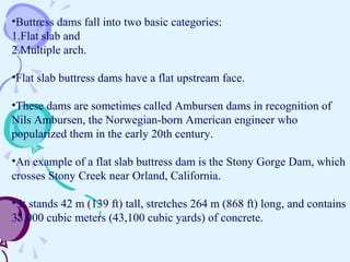 •Buttress dams fall into two basic categories:
1.Flat slab and
2.Multiple arch.
•Flat slab buttress dams have a flat upstream face.
•These dams are sometimes called Ambursen dams in recognition of
Nils Ambursen, the Norwegian-born American engineer who
popularized them in the early 20th century.
•An example of a flat slab buttress dam is the Stony Gorge Dam, which
crosses Stony Creek near Orland, California.
• It stands 42 m (139 ft) tall, stretches 264 m (868 ft) long, and contains
33,000 cubic meters (43,100 cubic yards) of concrete.
 