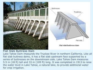 Flat Slab Buttress Dam
Lake Tahoe Dam impounds the Truckee River in northern California. Like all
flat slab buttress dams, it has a flat slab upstream face supported by a
series of buttresses on the downstream side. Lake Tahoe Dam measures
5.5 m (18 ft) tall and 33 m (109 ft) long. It was completed in 1913 to raise
the water level in Lake Tahoe, a natural lake, to provide additional water
for crop irrigation.
 