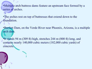 •Multiple arch buttress dams feature an upstream face formed by a
series of arches.
•The arches rest on top of buttresses that extend down to the
foundation.
•Bartlett Dam, on the Verde River near Phoenix, Arizona, is a multiple
arch dam.
•It stands 94 m (309 ft) high, stretches 244 m (800 ft) long, and
contains nearly 140,000 cubic meters (182,000 cubic yards) of
concrete.
 