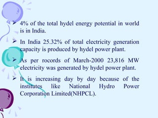  4% of the total hydel energy potential in world
is in India.
 In India 25.32% of total electricity generation
capacity is produced by hydel power plant.
 As per rocords of March-2000 23,816 MW
electricity was generated by hydel power plant.
 It is increasing day by day because of the
institutes like National Hydro Power
Corporation Limited(NHPCL).
 