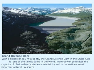 Grand Dixence Dam
With a height of 285 m (935 ft), the Grand Dixence Dam in the Swiss Alps
is one of the tallest dams in the world. Waterpower generates the
majority of Switzerland’s domestic electricity and is the nation’s most
important natural resource.
 