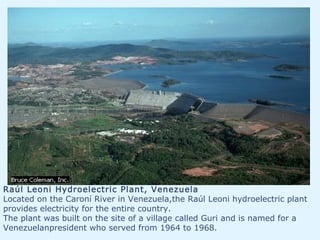 Raúl Leoni Hydroelectric Plant, Venezuela
Located on the Caroní River in Venezuela,the Raúl Leoni hydroelectric plant
provides electricity for the entire country.
The plant was built on the site of a village called Guri and is named for a
Venezuelanpresident who served from 1964 to 1968.
 