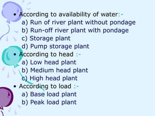 • According to availability of water:-
a) Run of river plant without pondage
b) Run-off river plant with pondage
c) Storage plant
d) Pump storage plant
• According to head :-
a) Low head plant
b) Medium head plant
c) High head plant
• According to load :-
a) Base load plant
b) Peak load plant
 