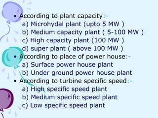• According to plant capacity:-
a) Microhydal plant (upto 5 MW )
b) Medium capacity plant ( 5-100 MW )
c) High capacity plant (100 MW )
d) super plant ( above 100 MW )
• According to place of power house:-
a) Surface power house plant
b) Under ground power house plant
• According to turbine specific speed:-
a) High specific speed plant
b) Medium specific speed plant
c) Low specific speed plant
 