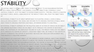 STABILITY
A FLOATING OBJECT IS STABLE IF IT TENDS TO RESTORE ITSELF TO AN EQUILIBRIUM POSITION
AFTER A SMALL DISPLACEMENT. FOR EXAMPLE, FLOATING OBJECTS WILL GENERALLY HAVE
VERTICAL STABILITY, AS IF THE OBJECT IS PUSHED DOWN SLIGHTLY, THIS WILL CREATE A GREATER
BUOYANCY FORCE, WHICH, UNBALANCED BY THE WEIGHT FORCE, WILL PUSH THE OBJECT BACK
UP.
ROTATIONAL STABILITY IS OF GREAT IMPORTANCE TO FLOATING VESSELS. GIVEN A SMALL
ANGULAR DISPLACEMENT, THE VESSEL MAY RETURN TO ITS ORIGINAL POSITION (STABLE), MOVE
AWAY FROM ITS ORIGINAL POSITION (UNSTABLE), OR REMAIN WHERE IT IS (NEUTRAL).
ROTATIONAL STABILITY DEPENDS ON THE RELATIVE LINES OF ACTION OF FORCES ON AN OBJECT.
THE UPWARD BUOYANCY FORCE ON AN OBJECT ACTS THROUGH THE CENTER OF BUOYANCY,
BEING THE CENTROID OF THE DISPLACED VOLUME OF FLUID. THE WEIGHT FORCE ON THE OBJECT
ACTS THROUGH ITS CENTER OF GRAVITY. A BUOYANT OBJECT WILL BE STABLE IF THE CENTER OF
GRAVITY IS BENEATH THE CENTER OF BUOYANCY BECAUSE ANY ANGULAR DISPLACEMENT WILL
THEN PRODUCE A 'RIGHTING MOMENT'.
THE STABILITY OF A BUOYANT OBJECT AT THE SURFACE IS MORE COMPLEX, AND IT MAY REMAIN
STABLE EVEN IF THE CENTRE OF GRAVITY IS ABOVE THE CENTRE OF BUOYANCY, PROVIDED THAT
WHEN DISTURBED FROM THE EQUILIBRIUM POSITION, THE CENTRE OF BUOYANCY MOVES FURTHER
TO THE SAME SIDE THAT THE CENTRE OF GRAVITY MOVES, THUS PROVIDING A POSITIVE RIGHTING
MOMENT. IF THIS OCCURS, THE FLOATING OBJECT IS SAID TO HAVE A POSITIVE METACENTRIC
HEIGHT. THIS SITUATION IS TYPICALLY VALID FOR A RANGE OF HEEL ANGLES, BEYOND WHICH THE
CENTRE OF BUOYANCY DOES NOT MOVE ENOUGH TO PROVIDE A POSITIVE RIGHTING MOMENT,
 