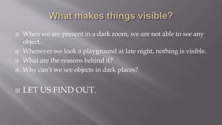  When we are present in a dark room, we are not able to see any
object.
 Whenever we look a playground at late night, nothing is visible.
 What are the reasons behind it?
 Why can’t we see objects in dark places?
 LET US FIND OUT.
 