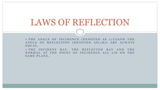  T H E A N G L E O F I N C I D E N C E ( D E N O T E D A S ( ∠ I ) ) A N D T H E
A N G L E O F R E F L E C T I O N ( D E N OT E D A S ( ∠ R ) ) A R E A L W A Y S
E Q U A L .
 T H E I N C I D E N T R A Y , T H E R E F L E C T E D R A Y A N D T H E
N O R M A L A T T H E P O I N T O F I N C I D E N C E A L L L I E O N T H E
S A M E P L A N E .
LAWS OF REFLECTION
 