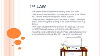1ST LAW
•Fix a white sheet of paper on a drawing board or a table.
•Take a comb and close all its openings except one in the middle.
You can use a strip of black paper for this purpose.
• Hold the comb perpendicular to the sheet of paper. Throw light
from a torch through the opening of the comb from one side (Fig.
below).
•With slight adjustment of the torch and the comb you will see a
ray of light along the paper on the other side of the comb.
•Keep the comb and the torch steady. Place a strip of plane mirror
in the path of the light ray (Fig. 16.1). What do you observe?
 