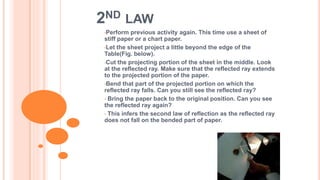 2ND LAW
•Perform previous activity again. This time use a sheet of
stiff paper or a chart paper.
•Let the sheet project a little beyond the edge of the
Table(Fig. below).
•Cut the projecting portion of the sheet in the middle. Look
at the reflected ray. Make sure that the reflected ray extends
to the projected portion of the paper.
•Bend that part of the projected portion on which the
reflected ray falls. Can you still see the reflected ray?
• Bring the paper back to the original position. Can you see
the reflected ray again?
• This infers the second law of reflection as the reflected ray
does not fall on the bended part of paper.
 