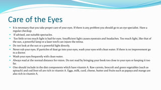 Care of the Eyes
 It is necessary that you take proper care of your eyes. If there is any problem you should go to an eye specialist. Have a
regular checkup.
 If advised, use suitable spectacles.
 Too little or too much light is bad for eyes. Insufficient light causes eyestrain and headaches. Too much light, like that of
the sun, a powerful lamp or a laser torch can injure the retina.
 Do not look at the sun or a powerful light directly.
 Never rub your eyes. If particles of dust go into your eyes, wash your eyes with clean water. If there is no improvement go
to a doctor.
 Wash your eyes frequently with clean water.
 Always read at the normal distance for vision. Do not read by bringing your book too close to your eyes or keeping it too
far.
 One should include in the diet components which have vitamin A. Raw carrots, broccoli and green vegetables (such as
spinach) and cod liver oil are rich in vitamin A. Eggs, milk, curd, cheese, butter and fruits such as papaya and mango are
also rich in vitamin A.
 
