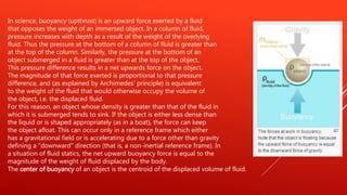 In science, buoyancy (upthrust) is an upward force exerted by a fluid
that opposes the weight of an immersed object. In a column of fluid,
pressure increases with depth as a result of the weight of the overlying
fluid. Thus the pressure at the bottom of a column of fluid is greater than
at the top of the column. Similarly, the pressure at the bottom of an
object submerged in a fluid is greater than at the top of the object.
This pressure difference results in a net upwards force on the object.
The magnitude of that force exerted is proportional to that pressure
difference, and (as explained by Archimedes' principle) is equivalent
to the weight of the fluid that would otherwise occupy the volume of
the object, i.e. the displaced fluid.
For this reason, an object whose density is greater than that of the fluid in
which it is submerged tends to sink. If the object is either less dense than
the liquid or is shaped appropriately (as in a boat), the force can keep
the object afloat. This can occur only in a reference frame which either
has a gravitational field or is accelerating due to a force other than gravity
defining a "downward" direction (that is, a non-inertial reference frame). In
a situation of fluid statics, the net upward buoyancy force is equal to the
magnitude of the weight of fluid displaced by the body.
The center of buoyancy of an object is the centroid of the displaced volume of fluid.
 