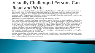 Some persons, including children, can be visually handicapped. They have very limited vision to
see things. Some persons cannot see at all since birth. Some persons may lose their eyesight
because of a disease. Such persons try to identify things by touching and listening to voices
more carefully. They develop their other senses more sharply. However, additional resources can
enable them to develop their capabilities further.
Resources can be of two types : Non-optical aids and optical aids.
Non-optical aids include visual aids, tactual aids (using the sense of touch), auditory aids (using
the sense of hearing) and electronic aids. Visual aids, can magnify words, can provide suitable
intensity of light and material at proper distances. Tactual aids, including Braille writer slate and
stylus, help the visually challenged persons in taking notes, reading and writing. Auditory aids
include cassettes, tape recorders, talking books and other such devices. Electronic aids, such as
talking calculators, are also available for performing many computational tasks. Closed circuit
television, also an electronic aid, enlarges printed material with suitable contrast and
illumination. Nowadays, use of audio CDs and voice boxes with computers are also very helpful
for listening to and writing the desired text.
Optical aids include bifocal lenses, contact lenses, tinted lenses, magnifiers and telescopic aids.
While the lens combinations are used to rectify visual limitations, telescopic aids are available to
view chalkboard and class demonstrations.
 