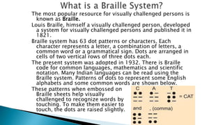 The most popular resource for visually challenged persons is
known as Braille.
Louis Braille, himself a visually challenged person, developed
a system for visually challenged persons and published it in
1821.
Braille system has 63 dot patterns or characters. Each
character represents a letter, a combination of letters, a
common word or a grammatical sign. Dots are arranged in
cells of two vertical rows of three dots each.
The present system was adopted in 1932. There is Braille
code for common languages, mathematics and scientific
notation. Many Indian languages can be read using the
Braille system. Patterns of dots to represent some English
alphabets and some common words are shown below.
These patterns when embossed on
Braille sheets help visually
challenged to recognize words by
touching. To make them easier to
touch, the dots are raised slightly.
 