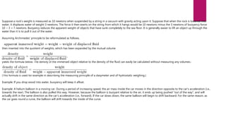 Suppose a rock's weight is measured as 10 newtons when suspended by a string in a vacuum with gravity acting upon it. Suppose that when the rock is lowered into
water, it displaces water of weight 3 newtons. The force it then exerts on the string from which it hangs would be 10 newtons minus the 3 newtons of buoyancy force:
10 − 3 = 7 newtons. Buoyancy reduces the apparent weight of objects that have sunk completely to the sea floor. It is generally easier to lift an object up through the
water than it is to pull it out of the water.
Assuming Archimedes' principle to be reformulated as follows,
then inserted into the quotient of weights, which has been expanded by the mutual volume
yields the formula below. The density of the immersed object relative to the density of the fluid can easily be calculated without measuring any volumes.:
(This formula is used for example in describing the measuring principle of a dasymeter and of hydrostatic weighing.)
Example: If you drop wood into water, buoyancy will keep it afloat.
Example: A helium balloon in a moving car. During a period of increasing speed, the air mass inside the car moves in the direction opposite to the car's acceleration (i.e.,
towards the rear). The balloon is also pulled this way. However, because the balloon is buoyant relative to the air, it ends up being pushed "out of the way", and will
actually drift in the same direction as the car's acceleration (i.e., forward). If the car slows down, the same balloon will begin to drift backward. For the same reason, as
the car goes round a curve, the balloon will drift towards the inside of the curve.
 