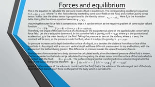 Forces and equilibrium
This is the equation to calculate the pressure inside a fluid in equilibrium.The corresponding equilibrium equation
is: where f is the force density exerted by some outer field on the fluid, and σ is the Cauchy stress
tensor. In this case the stress tensor is proportional to the identity tensor: Here δij is the Kronecker
delta. Using this the above equation becomes:
Assuming the outer force field is conservative, that is it can be written as the negative gradient of some scalar valued
function: Then:
Therefore, the shape of the open surface of a fluid equals the equipotential plane of the applied outer conservative
force field. Let the z-axis point downward. In this case the field is gravity, so Φ = −ρfgz where g is the gravitational
acceleration, ρf is the mass density of the fluid.Taking the pressure as zero at the surface, where z is zero, the
constant will be zero, so the pressure inside the fluid, when it is subject to gravity, is
So pressure increases with depth below the surface of a liquid, as z denotes the distance from the surface of the
liquid into it. Any object with a non-zero vertical depth will have different pressures on its top and bottom, with the
pressure on the bottom being greater.This difference in pressure causes the upward buoyancy forces.
The buoyancy force exerted on a body can now be calculated easily, since the internal pressure of the fluid is known.
The force exerted on the body can be calculated by integrating the stress tensor over the surface of the body which is
in contact with the fluid: The surface integral can be transformed into a volume integral with the
help of the Gauss divergence theorem:
where V is the measure of the volume in contact with the fluid, that is the volume of the submerged part of the body.
Since the fluid doesn't exert force on the part of the body which is outside of it.
 