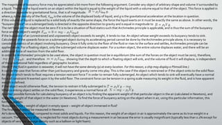 The magnitude of buoyancy force may be appreciated a bit more from the following argument. Consider any object of arbitrary shape and volume V surrounded by
a liquid.The force the liquid exerts on an object within the liquid is equal to the weight of the liquid with a volume equal to that of the object.This force is applied in
a direction opposite to gravitational force, that is of magnitude:
where ρf is the density of the fluid, Vdisp is the volume of the displaced body of liquid, and g is the gravitational acceleration at the location in question.
If this volume of liquid is replaced by a solid body of exactly the same shape, the force the liquid exerts on it must be exactly the same as above. In other words, the
"buoyancy force" on a submerged body is directed in the opposite direction to gravity and is equal in magnitude to
The net force on the object must be zero if it is to be a situation of fluid statics such that Archimedes principle is applicable, and is thus the sum of the buoyancy
force and the object's weight
If the buoyancy of an (unrestrained and unpowered) object exceeds its weight, it tends to rise. An object whose weight exceeds its buoyancy tends to sink.
Calculation of the upwards force on a submerged object during its accelerating period cannot be done by the Archimedes principle alone; it is necessary to
consider dynamics of an object involving buoyancy. Once it fully sinks to the floor of the fluid or rises to the surface and settles, Archimedes principle can be
applied alone. For a floating object, only the submerged volume displaces water. For a sunken object, the entire volume displaces water, and there will be an
additional force of reaction from the solid floor.
In order for Archimedes' principle to be used alone, the object in question must be in equilibrium (the sum of the forces on the object must be zero), therefore;
and therefore showing that the depth to which a floating object will sink, and the volume of fluid it will displace, is independent
of the gravitational field regardless of geographic location.
(Note: If the fluid in question is seawater, it will not have the same density (ρ) at every location. For this reason, a ship may display a Plimsoll line.)
It can be the case that forces other than just buoyancy and gravity come into play.This is the case if the object is restrained or if the object sinks to the solid floor.
An object which tends to float requires a tension restraint forceT in order to remain fully submerged.An object which tends to sink will eventually have a normal
force of constraint N exerted upon it by the solid floor.The constraint force can be tension in a spring scale measuring its weight in the fluid, and is how apparent
weight is defined.
If the object would otherwise float, the tension to restrain it fully submerged is:
When a sinking object settles on the solid floor, it experiences a normal force of:
Another possible formula for calculating buoyancy of an object is by finding the apparent weight of that particular object in the air (calculated in Newtons), and
apparent weight of that object in the water (in Newtons).To find the force of buoyancy acting on the object when in air, using this particular information, this
formula applies:
'Buoyancy force = weight of object in empty space − weight of object immersed in fluid'
The final result would be measured in Newtons.
Air's density is very small compared to most solids and liquids. For this reason, the weight of an object in air is approximately the same as its true weight in a
vacuum.The buoyancy of air is neglected for most objects during a measurement in air because the error is usually insignificant (typically less than 0.1% except for
objects of very low average density such as a balloon or light foam).
 